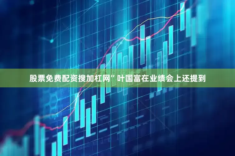 股票免费配资搜加杠网”叶国富在业绩会上还提到