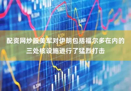 配资网炒股美军对伊朗包括福尔多在内的三处核设施进行了猛烈打击