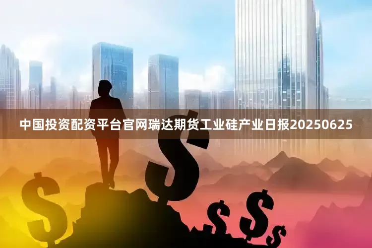中国投资配资平台官网瑞达期货工业硅产业日报20250625
