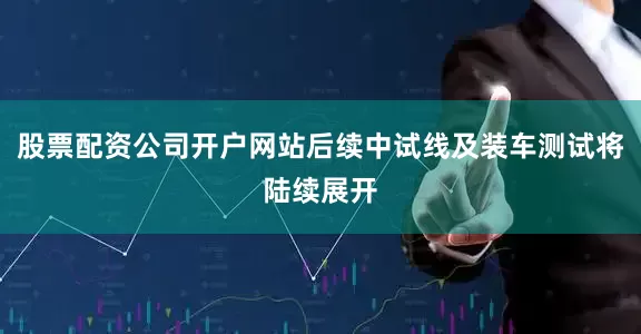 股票配资公司开户网站后续中试线及装车测试将陆续展开
