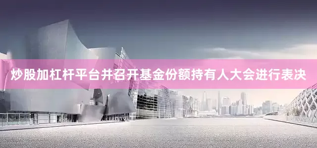 炒股加杠杆平台并召开基金份额持有人大会进行表决
