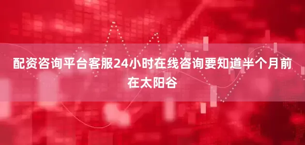 配资咨询平台客服24小时在线咨询要知道半个月前在太阳谷
