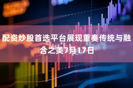 配资炒股首选平台展现重奏传统与融合之美7月17日