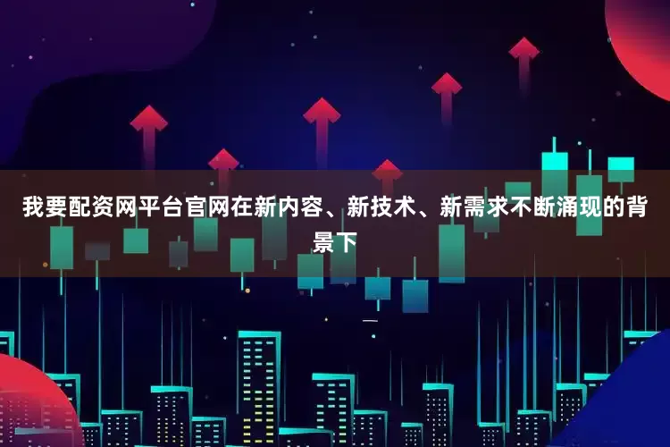 我要配资网平台官网在新内容、新技术、新需求不断涌现的背景下
