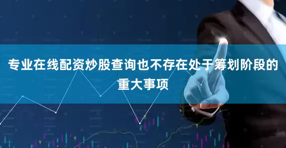 专业在线配资炒股查询也不存在处于筹划阶段的重大事项
