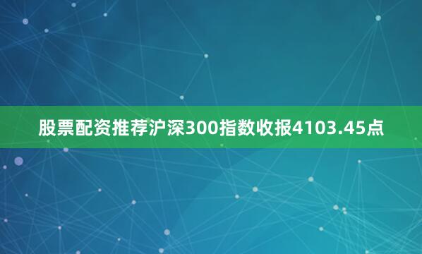 股票配资推荐沪深300指数收报4103.45点