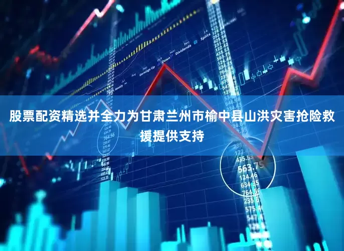 股票配资精选并全力为甘肃兰州市榆中县山洪灾害抢险救援提供支持