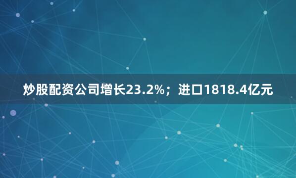 炒股配资公司增长23.2%；进口1818.4亿元