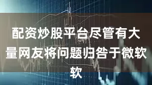配资炒股平台尽管有大量网友将问题归咎于微软
