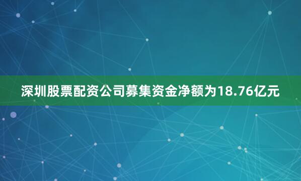 深圳股票配资公司募集资金净额为18.76亿元