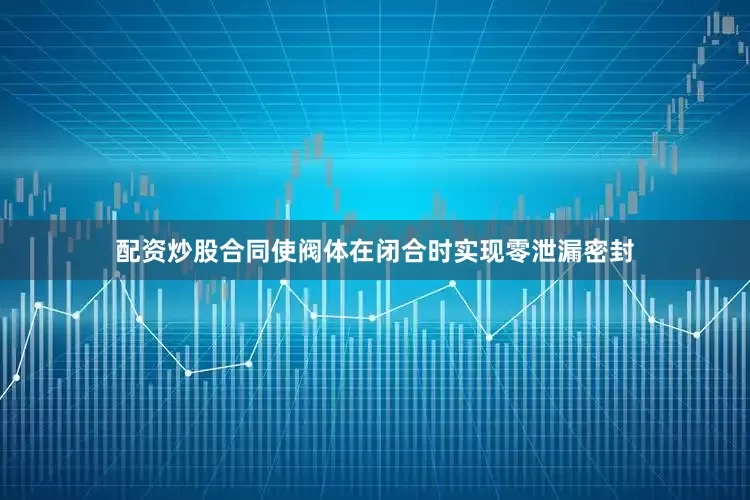 配资炒股合同使阀体在闭合时实现零泄漏密封
