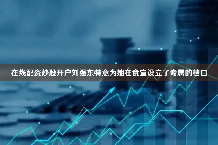 在线配资炒股开户刘强东特意为她在食堂设立了专属的档口