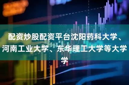 配资炒股配资平台沈阳药科大学、河南工业大学、东华理工大学等大学