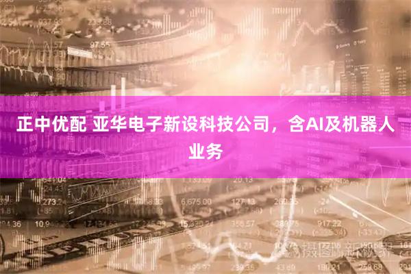 正中优配 亚华电子新设科技公司，含AI及机器人业务