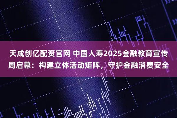 天成创亿配资官网 中国人寿2025金融教育宣传周启幕：构建立体活动矩阵，守护金融消费安全