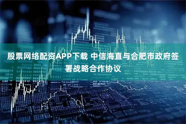 股票网络配资APP下载 中信海直与合肥市政府签署战略合作协议