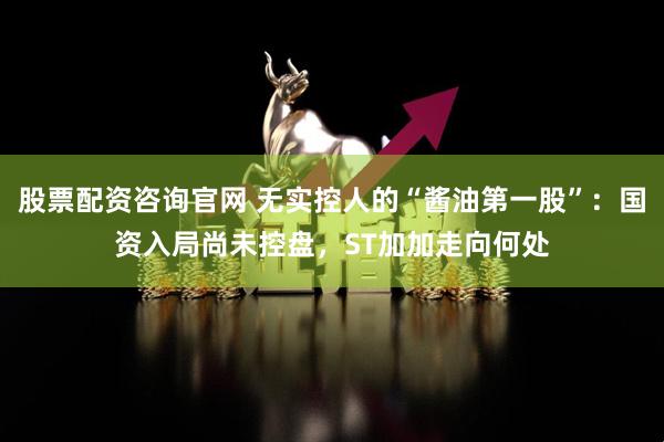 股票配资咨询官网 无实控人的“酱油第一股”：国资入局尚未控盘，ST加加走向何处
