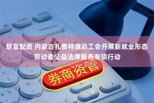 联富配资 内蒙古扎赉特旗总工会开展新就业形态劳动者公益法律服务专项行动
