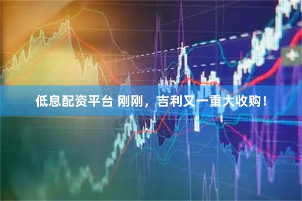低息配资平台 刚刚，吉利又一重大收购！