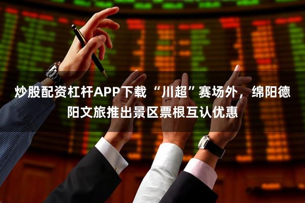 炒股配资杠杆APP下载 “川超”赛场外，绵阳德阳文旅推出景区票根互认优惠