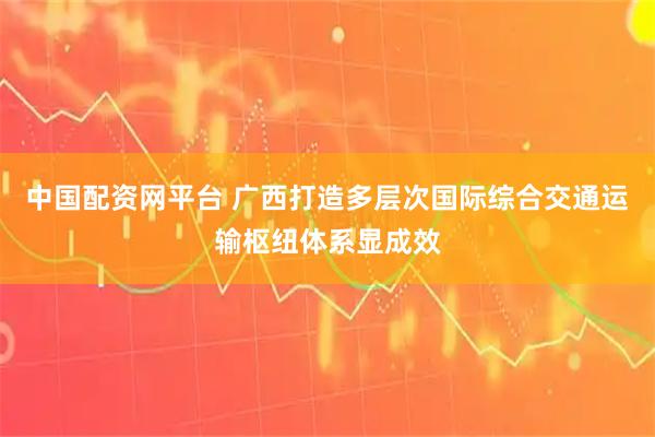 中国配资网平台 广西打造多层次国际综合交通运输枢纽体系显成效