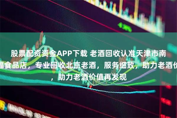 股票配资资金APP下载 老酒回收认准天津市南开区永金福食品店，专业回收北京老酒，服务细致，助力老酒价值再发现