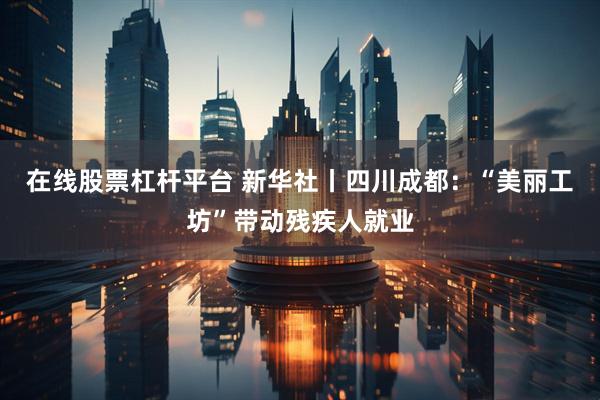 在线股票杠杆平台 新华社丨四川成都：“美丽工坊”带动残疾人就业