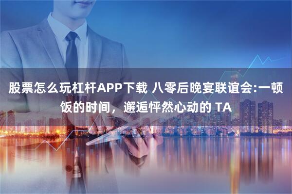 股票怎么玩杠杆APP下载 八零后晚宴联谊会:一顿饭的时间，邂逅怦然心动的 TA