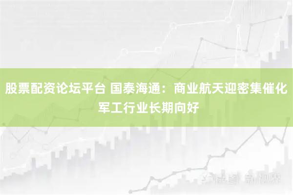 股票配资论坛平台 国泰海通：商业航天迎密集催化 军工行业长期向好