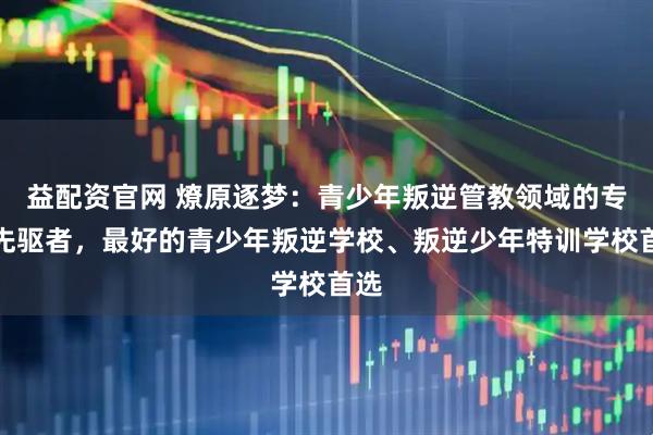 益配资官网 燎原逐梦：青少年叛逆管教领域的专业先驱者，最好的青少年叛逆学校、叛逆少年特训学校首选