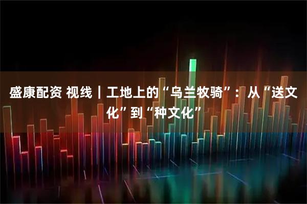 盛康配资 视线｜工地上的“乌兰牧骑”：从“送文化”到“种文化”