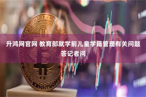 升鸿网官网 教育部就学前儿童学籍管理有关问题答记者问