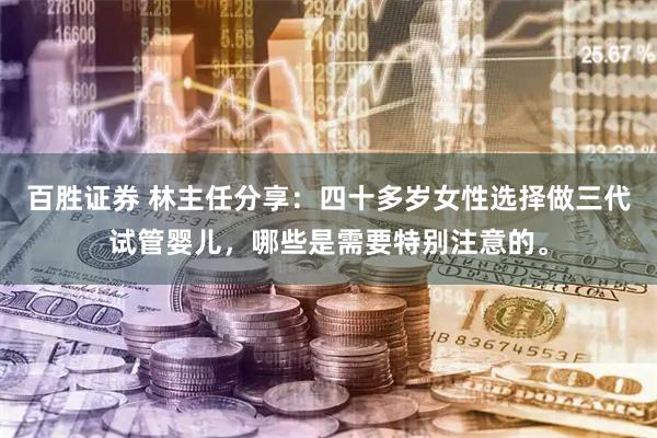 百胜证券 林主任分享：四十多岁女性选择做三代试管婴儿，哪些是需要特别注意的。