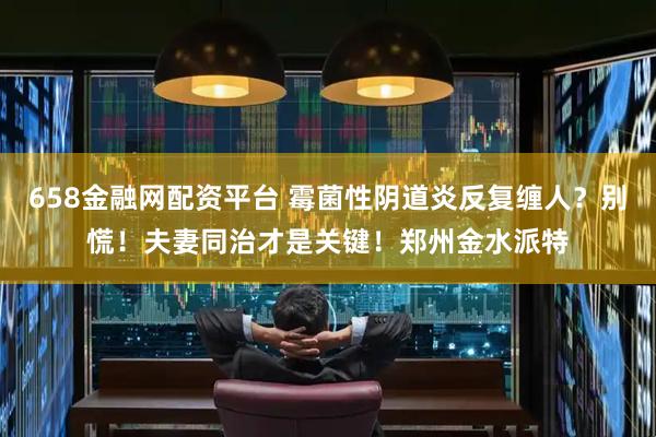 658金融网配资平台 霉菌性阴道炎反复缠人？别慌！夫妻同治才是关键！郑州金水派特