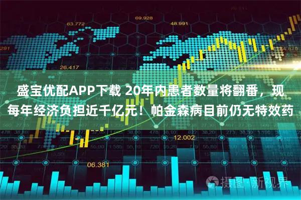 盛宝优配APP下载 20年内患者数量将翻番，现每年经济负担近千亿元！帕金森病目前仍无特效药