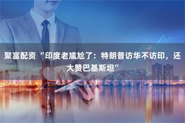 聚富配资 “印度老尴尬了：特朗普访华不访印，还大赞巴基斯坦”