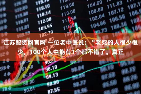 江苏配资网官网 一位老中医说：“老死的人很少很少，100个人中能有1个都不错了。真正