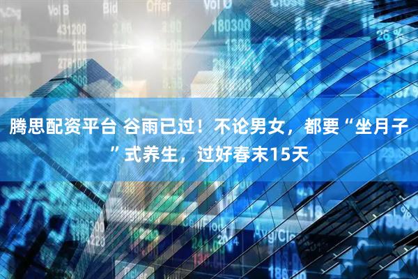 腾思配资平台 谷雨已过！不论男女，都要“坐月子”式养生，过好春末15天